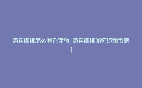 香色闺阁怎么导入字体(香色闺阁如何添加书源)