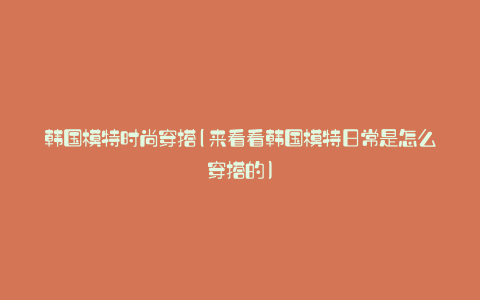 韩国模特时尚穿搭(来看看韩国模特日常是怎么穿搭的)