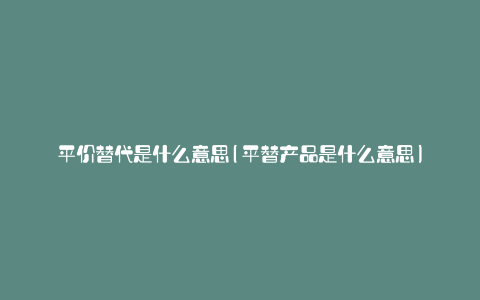 平价替代是什么意思(平替产品是什么意思)