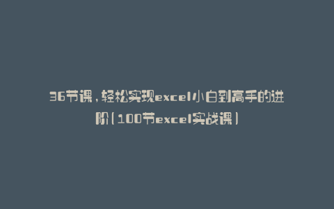 36节课,轻松实现excel小白到高手的进阶(100节excel实战课)