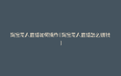 淘宝无人直播如何操作(淘宝无人直播怎么赚钱)