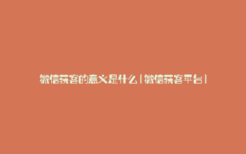 微信获客的意义是什么(微信获客平台)