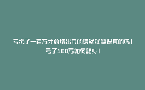 亏损了一百万才总结出来的赚钱秘籍是真的吗(亏了100万如何翻身)