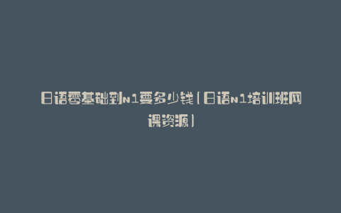 日语零基础到n1要多少钱(日语n1培训班网课资源)