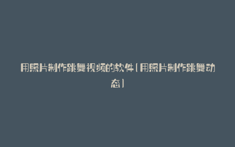 用照片制作跳舞视频的软件(用照片制作跳舞动态)
