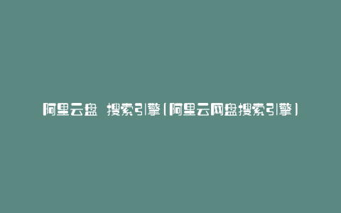 阿里云盘 搜索引擎(阿里云网盘搜索引擎)