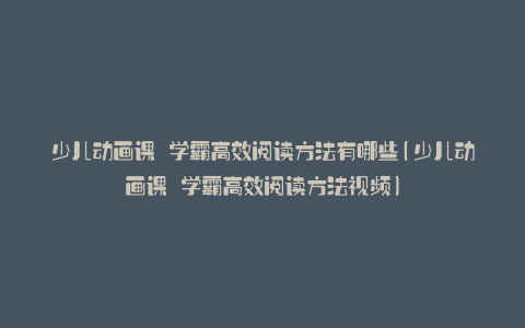 少儿动画课 学霸高效阅读方法有哪些(少儿动画课 学霸高效阅读方法视频)