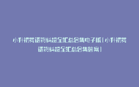 小升初英语资料超全汇总合集电子版(小升初英语资料超全汇总合集答案)