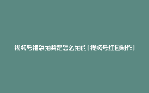 视频号福袋抽奖是怎么抽的(视频号红包制作)