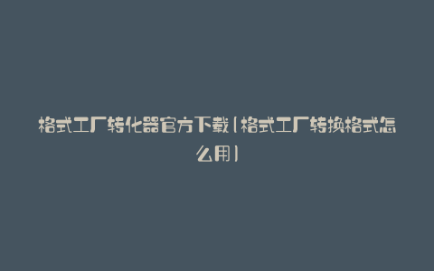 格式工厂转化器官方下载(格式工厂转换格式怎么用)