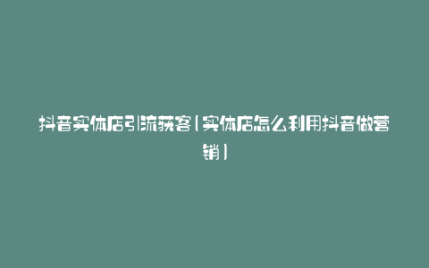 抖音实体店引流获客(实体店怎么利用抖音做营销)