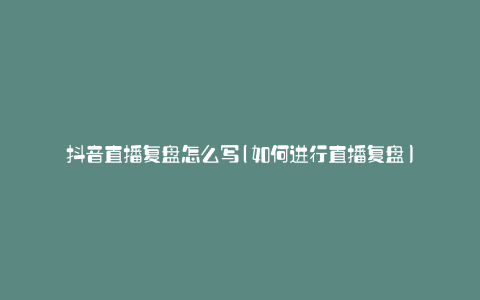 抖音直播复盘怎么写(如何进行直播复盘)