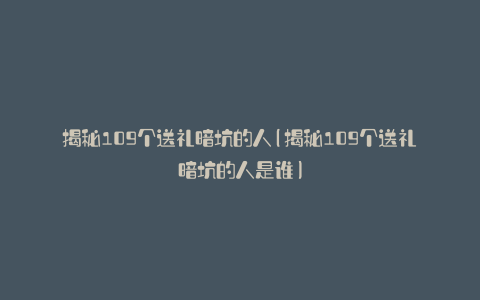 揭秘109个送礼暗坑的人(揭秘109个送礼暗坑的人是谁)