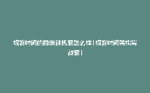 极客时间的前端训练营怎么样(极客时间架构实战营)