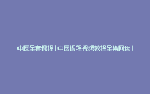 中医全套课程(中医课程视频教程全集网盘)