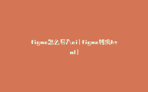 figma怎么导入ai(figma转换html)