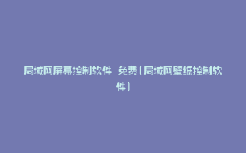 局域网屏幕控制软件 免费(局域网壁纸控制软件)