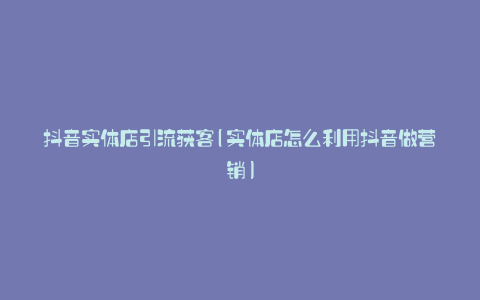 抖音实体店引流获客(实体店怎么利用抖音做营销)