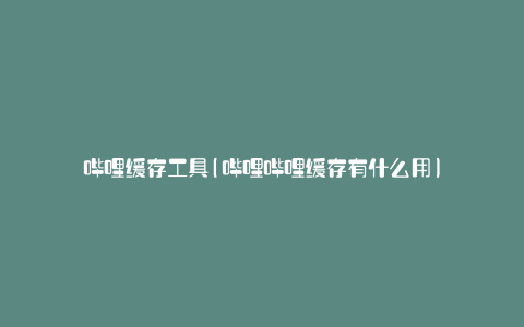 哔哩缓存工具(哔哩哔哩缓存有什么用)