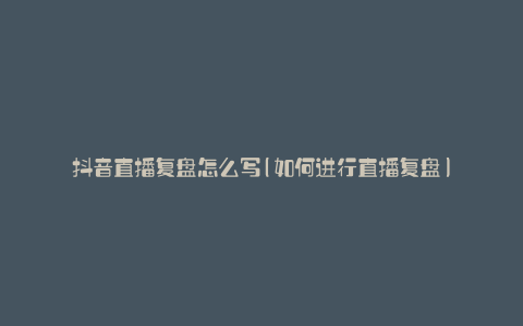 抖音直播复盘怎么写(如何进行直播复盘)