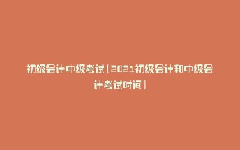 初级会计中级考试(2021初级会计和中级会计考试时间)