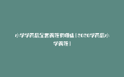 小学学而思全套课程有哪些(2020学而思小学课程)