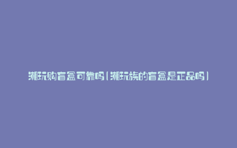 潮玩购盲盒可靠吗(潮玩族的盲盒是正品吗)