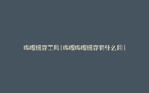 哔哩缓存工具(哔哩哔哩缓存有什么用)