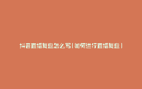 抖音直播复盘怎么写(如何进行直播复盘)
