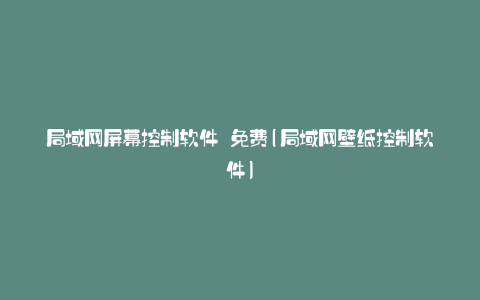 局域网屏幕控制软件 免费(局域网壁纸控制软件)