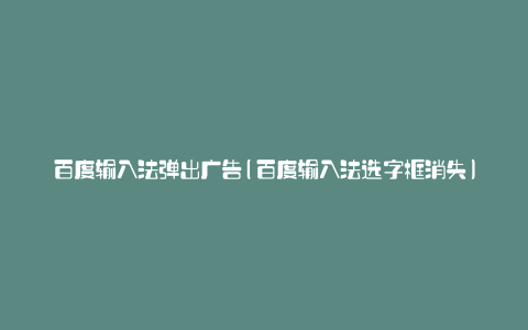 百度输入法弹出广告(百度输入法选字框消失)
