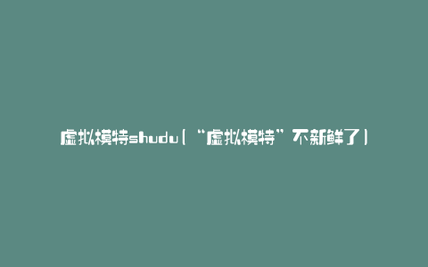 虚拟模特shudu(“虚拟模特”不新鲜了)