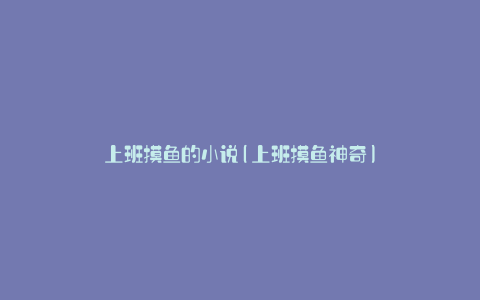 上班摸鱼的小说(上班摸鱼神奇)