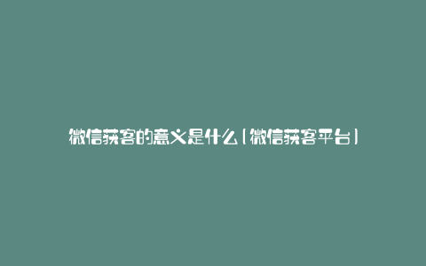 微信获客的意义是什么(微信获客平台)