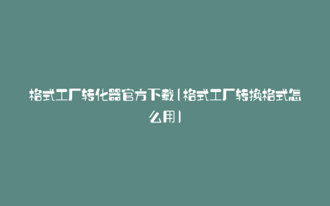 格式工厂转化器官方下载(格式工厂转换格式怎么用)