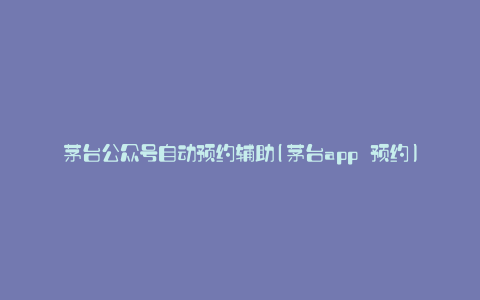 茅台公众号自动预约辅助(茅台app 预约)