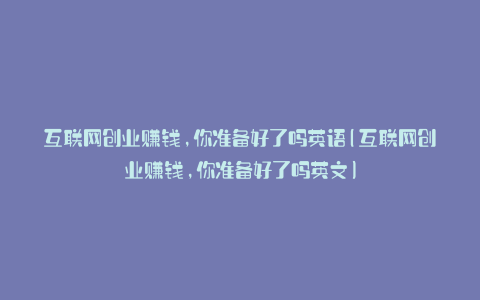 互联网创业赚钱,你准备好了吗英语(互联网创业赚钱,你准备好了吗英文)