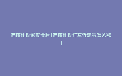 百度地图通勤卡片(百度地图打车优惠券怎么领)