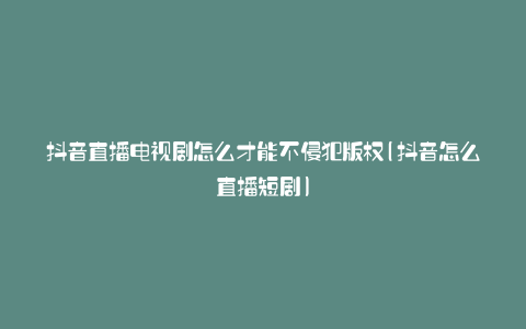 抖音直播电视剧怎么才能不侵犯版权(抖音怎么直播短剧)