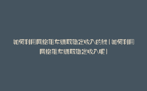 如何利用网络租车赚取稳定收入的钱(如何利用网络租车赚取稳定收入呢)