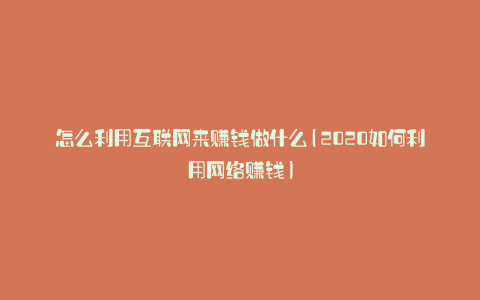 怎么利用互联网来赚钱做什么(2020如何利用网络赚钱)