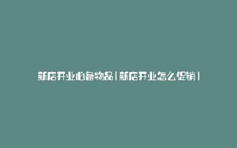 新店开业必备物品(新店开业怎么促销)