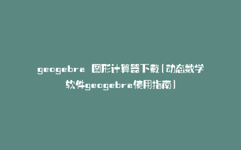 geogebra 图形计算器下载(动态数学软件geogebra使用指南)