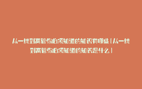 从一线到高管你必须知道的知识有哪些(从一线到高管你必须知道的知识是什么)