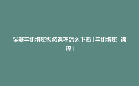 全新手机摄影视频课程怎么下载(手机摄影 课程)