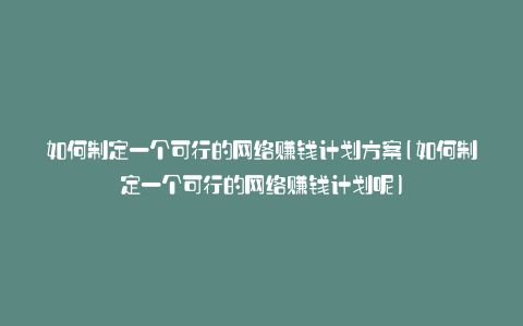 如何制定一个可行的网络赚钱计划方案(如何制定一个可行的网络赚钱计划呢)