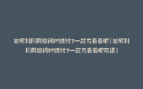 如何利用网络闲时赚钱?一起来看看吧(如何利用网络闲时赚钱?一起来看看吧英语)