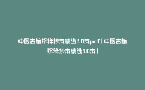 中医古籍珍稀抄本精选10本pdf(中医古籍珍稀抄本精选10本)