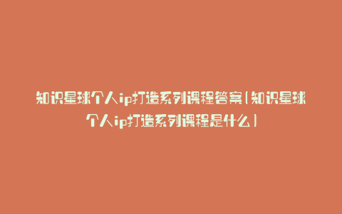 知识星球个人ip打造系列课程答案(知识星球个人ip打造系列课程是什么)