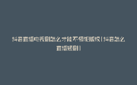 抖音直播电视剧怎么才能不侵犯版权(抖音怎么直播短剧)